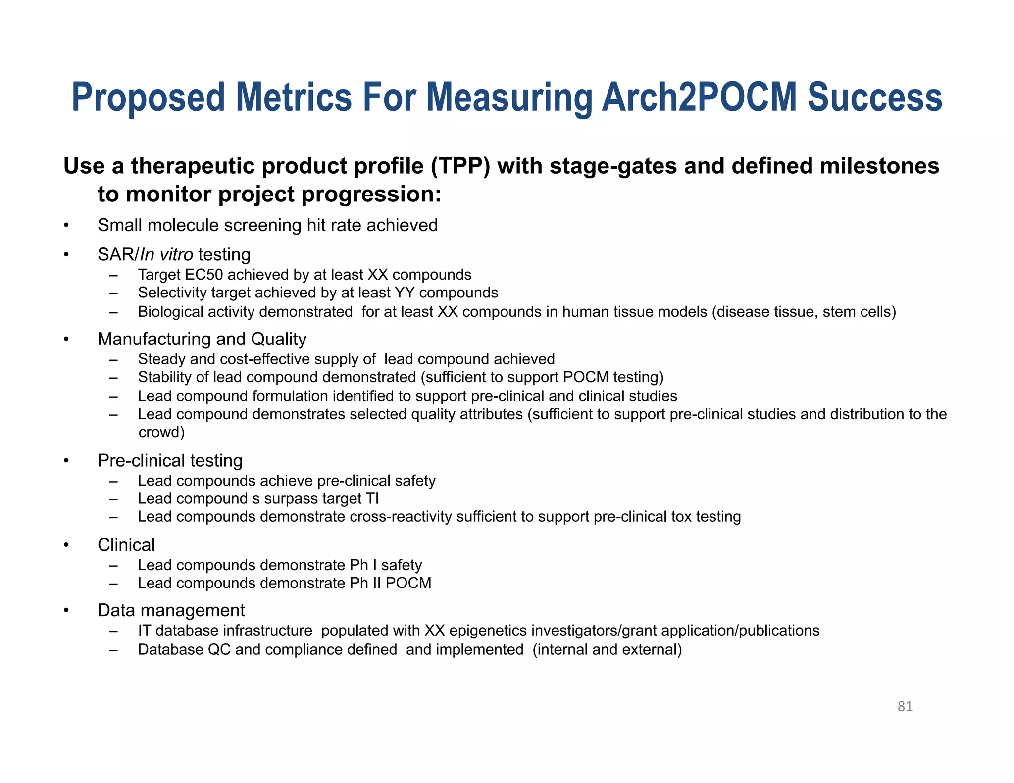 Proposed Metrics For Measuring Arch2POCM Success
Use a therapeutic product profile (TPP) with stage-gates and defined milestones
  to monitor project progression:
•    Small molecule screening hit rate achieved
•    SAR/In vitro testing
      –    Target EC50 achieved by at least XX compounds
      –    Selectivity target achieved by at least YY compounds
      –    Biological activity demonstrated for at least XX compounds in human tissue models (disease tissue, stem cells)
•    Manufacturing and Quality
      –    Steady and cost-effective supply of lead compound achieved
      –    Stability of lead compound demonstrated (sufficient to support POCM testing)
      –    Lead compound formulation identified to support pre-clinical and clinical studies
      –    Lead compound demonstrates selected quality attributes (sufficient to support pre-clinical studies and distribution to the
           crowd)
•    Pre-clinical testing
      –    Lead compounds achieve pre-clinical safety
      –    Lead compound s surpass target TI
      –    Lead compounds demonstrate cross-reactivity sufficient to support pre-clinical tox testing
•    Clinical
      –    Lead compounds demonstrate Ph I safety
      –    Lead compounds demonstrate Ph II POCM
•    Data management
      –    IT database infrastructure populated with XX epigenetics investigators/grant application/publications
      –    Database QC and compliance defined and implemented (internal and external)


                                                                                                                             81	
  
 