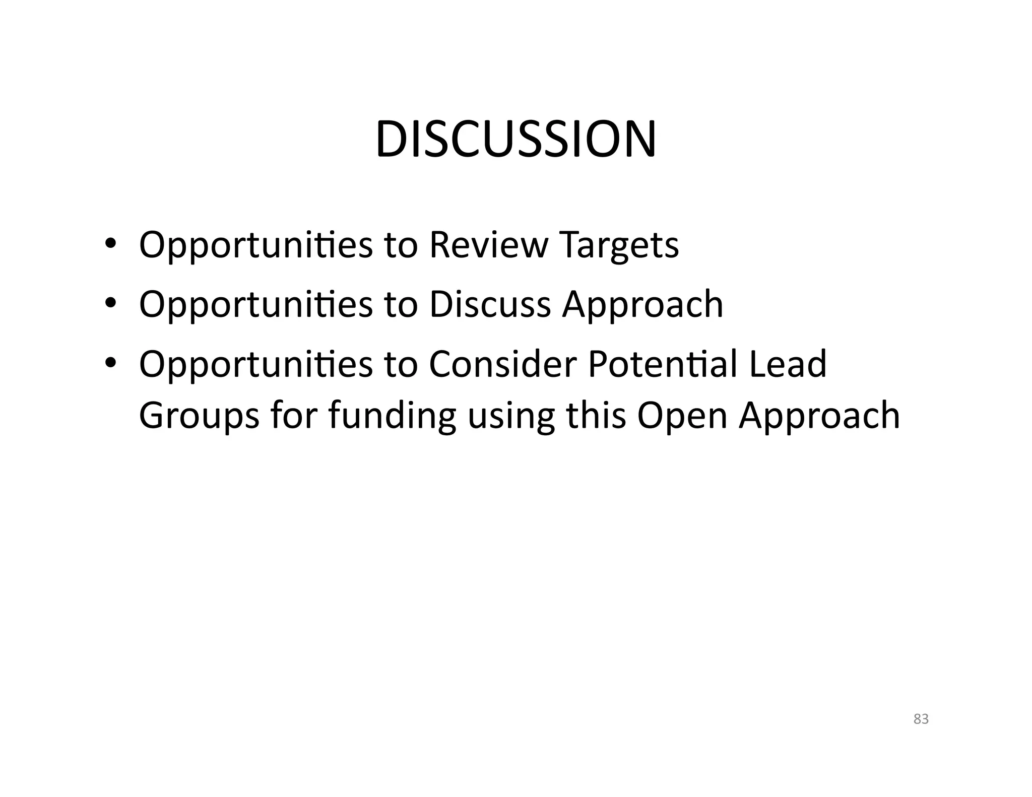 DISCUSSION	
  
•  OpportuniFes	
  to	
  Review	
  Targets	
  
•  OpportuniFes	
  to	
  Discuss	
  Approach	
  
•  OpportuniFes	
  to	
  Consider	
  PotenFal	
  Lead	
  
   Groups	
  for	
  funding	
  using	
  this	
  Open	
  Approach	
  




                                                                       83	
  
 