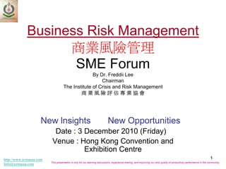 Business Risk Management
                   商業風險管理
                    SME Forum
                                                   By Dr. Freddii Lee
                                                       Chairman
                                     The Institute of Crisis and Risk Management
                                             商業風險評估專業協會




                     New lnsights                                            New Opportunities
                            Date : 3 December 2010 (Friday)
                           Venue : Hong Kong Convention and
                                     Exhibition Centre
http://www.icrmasia.com                                                                                                                                                  1
                          This presentation is only for our learning discussions, experience sharing, and improving our best quality of productivity performance in the community.
Info@icrmasia.com
 