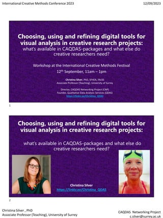 International Creative Methods Conference 2023 12/09/2023
Christina Silver , PhD
Associate Professor (Teaching), University of Surrey
CAQDAS Networking Project
c.silver@surrey.ac.uk
Choosing, using and refining digital tools for
visual analysis in creative research projects:
what’s available in CAQDAS-packages and what else do
creative researchers need?
Workshop at the International Creative Methods Festival
12th September, 11am – 1pm
Christina Silver, PhD, SFHEA, FAcSS
Associate Professor (Teaching), University of Surrey
Director, CAQDAS Networking Project (CNP)
Founder, Qualitative Data Analysis Services (QDAS)
https://linktr.ee/Christina_QDAS
Choosing, using and refining digital tools for
visual analysis in creative research projects:
what’s available in CAQDAS-packages and what else do
creative researchers need?
Christina Silver
https://linktr.ee/Christina_QDAS
1
2
 