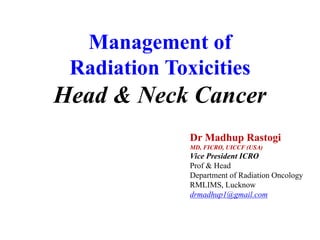 Dr Madhup Rastogi
MD, FICRO, UICCF (USA)
Vice President ICRO
Prof & Head
Department of Radiation Oncology
RMLIMS, Lucknow
drmadhup1@gmail.com
Management of
Radiation Toxicities
Head & Neck Cancer
 
