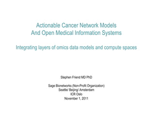 Actionable Cancer Network Models
       And Open Medical Information Systems

Integrating layers of omics data models and compute spaces




                        Stephen Friend MD PhD

               Sage Bionetworks (Non-Profit Organization)
                      Seattle/ Beijing/ Amsterdam
                                ICR Oslo
                          November 1, 2011
 