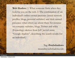 Web Shadow: 1. What someone finds when they
                   look for you on the web. 2. The combination of an
                   individual’s online owned presence (social network
                   profiles, blogs, personal websites) and their earned
                   presence: what others say about them for instance
                   on company websites, blogs, Twitter and wikis.
                   (Etymology: derives from Jeff Jarvis’s term
                   “Google shadow”, describing the search results for
                   an individual.)


                                                 Tag: #webshadows
                                             meandmywebshadow.com

                                                                          1

Wednesday, 10 March 2010
 