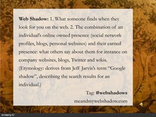 Web Shadow: 1. What someone finds when they
look for you on the web. 2. The combination of an
individual’s online owned presence (social network
profiles, blogs, personal websites) and their earned
presence: what others say about them for instance on
company websites, blogs, Twitter and wikis.
(Etymology: derives from Jeff Jarvis’s term “Google
shadow”, describing the search results for an
individual.)
                                  Tag: #webshadows
                            meandmywebshadow.com

                                                       1
 