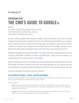 ICROSSING POV:
              THE CMO’S GUIDE TO GOOGLE+
              Written by:
              Alisa Leonard, Vice President, Strategy & Planning, iCrossing
              Tarah Feinberg, Head of Live Media Studio, iCrossing
              Sabeen Ahmad, Audience Manager, iCrossing

              If you are a CMO, you might consider the launch of Google+ Pages as just another issue for your community
              manager to worry about. And you might be right when it comes to the mechanics of setting up your company's
              Google+ Page. But we urge you to take a look at the big picture: by developing a social layer that consists
              of content-rich platforms such as Google Plus and YouTube Premium channels, Google is giving brands an
              opportunity to reach people across bought, earned, and owned media in ways never before possible.

              We believe that Google seeks to embed the Google+ social graph into almost every Google product (such as
              YouTube). As Nick Bilton of The New York Times has pointedly stated, “Google does not see Google+ as a
              separate product; to the company, Google+ is the product.”

              Google is facilitating a more fluid, personalized, user-centric web experience. Brands that participate within
              this ecosystem will likewise be able to create more personalized experiences for your audiences with your
              search marketing, the content you develop for platforms like YouTube, and the social interactions you have.

              Let’s dive a little deeper into what this means for marketers.

              KEY FEATURES OF GOOGLE+: SIMPLE, FOCUSED ENGAGEMENT
              For brands, Google+ Pages allow for greater interaction and integration with the 40 million plus already on the site, as well as the
              ability to connect that page with other touchpoints through the +1 Button.

              Some Key features:

                  +      Circles: people can now follow their favorite brands by placing them in the Circles of their choice. Likewise, brands can
                         now customize their Page posts for specific audiences, using Circles to easily distribute content to the most appropriate
                         subsets of their total followers.

                  +      Hangouts: video chats with up to 10 people (likely expanding to larger groups soon), providing a uniquely intimate and
                         effective forum for community engagement and focus-group style learnings.




© ICROSSING. ALL RIGHTS RESERVED.                                                                                                                    1
 