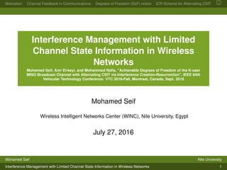 Motivation Channel Feedback in Communications Degrees of Freedom (DoF) notion ICR Scheme for Alternating CSIT
Interference Management with Limited
Channel State Information in Wireless
Networks
Mohamed Seif, Amr El-keyi, and Mohammed Naﬁe, "Achievable Degrees of Freedom of the K-user
MISO Broadcast Channel with Alternating CSIT via Interference Creation-Resurrection", IEEE 84th
Vehicular Technology Conference: VTC 2016-Fall, Montreal, Canada, Sept. 2016
Mohamed Seif
Wireless Intelligent Networks Center (WINC), Nile University, Egypt
July 27, 2016
Mohamed Seif Nile University
Interference Management with Limited Channel State Information in Wireless Networks 1
 