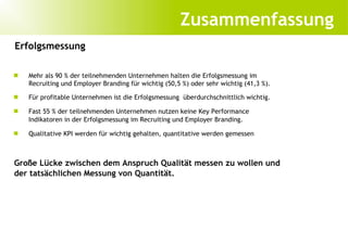 Zusammenfassung
Erfolgsmessung

   Mehr als 90 % der teilnehmenden Unternehmen halten die Erfolgsmessung im
    Recruiting und Employer Branding für wichtig (50,5 %) oder sehr wichtig (41,3 %).
   Für profitable Unternehmen ist die Erfolgsmessung überdurchschnittlich wichtig.

   Fast 55 % der teilnehmenden Unternehmen nutzen keine Key Performance
    Indikatoren in der Erfolgsmessung im Recruiting und Employer Branding.

   Qualitative KPI werden für wichtig gehalten, quantitative werden gemessen



Große Lücke zwischen dem Anspruch Qualität messen zu wollen und
der tatsächlichen Messung von Quantität.
 
