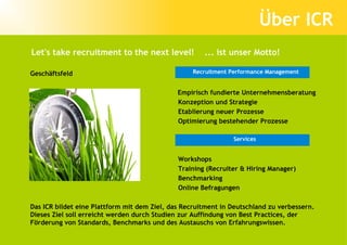 Über ICR
Let's take recruitment to the next level!             ... ist unser Motto!

Geschäftsfeld                                     Recruitment Performance Management


                                              Empirisch fundierte Unternehmensberatung
                                              Konzeption und Strategie
                                              Etablierung neuer Prozesse
                                              Optimierung bestehender Prozesse

                                                               Services


                                              Workshops
                                              Training (Recruiter & Hiring Manager)
                                              Benchmarking
                                              Online Befragungen

Das ICR bildet eine Plattform mit dem Ziel, das Recruitment in Deutschland zu verbessern.
Dieses Ziel soll erreicht werden durch Studien zur Auffindung von Best Practices, der
Förderung von Standards, Benchmarks und des Austauschs von Erfahrungswissen.
 