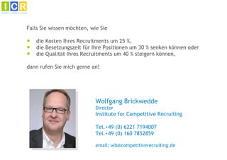 Falls Sie wissen möchten, wie Sie

●   die Kosten Ihres Recruitments um 25 %,
●   die Besetzungszeit für Ihre Positionen um 30 % senken können oder
●   die Qualität Ihres Recruitments um 40 % steigern können,

dann rufen Sie mich gerne an!




                            Wolfgang Brickwedde
                            Director
                            Institute for Competitive Recruiting

                            Tel.+49 (0) 6221 7194007
                            Tel.+49 (0) 160 7852859

                            email: wb@competitiverecruiting.de
 
