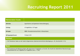 Der Arbeitskreis Personalmarketing e. V.   3




                           Quo Vadis Recruitment 2010?
                              Recruiting Report 2011

Rahmendaten Studie

Methode:                          Quantitative und Qualitative Online-Befragung


Umfang:                           6 Frageblöcke, 43 Fragen


Befragte:                         8000+ Personalverantwortliche in Deutschland.


Befragungszeitraum:               Frühjahr 2011

Rücklauf
• 334 Teilnehmer haben an der Studie teilgenommen (überdurchschnittliche Beteiligung ca. 4%, Durchschnitt 1-2 %)



Basis
• Der Auswertung der Befragung liegen alle begonnenen Fragebögen zu Grunde. Die Anzahl der tatsächlichen Beantwortungen
  unterscheidet sich von Frageblock zu Frageblock (max. n = 334).
 