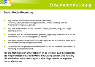 Zusammenfassung
Social Media Recruiting

   Xing, Google und LinkedIn werden eher für Recruiting;
    Facebook, Arbeitgeberbewertungsplattformen, Twitter und Blogs eher für
    Personalmarketingzwecke genutzt.

   50% aller Unternehmen nutzen Facebook, Twitter, LinkedIn, Blogs und Google
    überhaupt nicht.

   Nur etwas über 8 % der Unternehmen geben an, regelmäßig zu Facebook zu nutzen
    um Werbung für sich als Arbeitgeber zu machen.

   Die Beratungsbranche und die IT-Industrie liegen bei der Nutzung von Social Media
    Plattformen für Recruiting deutlich vorne.

   Die kleinen und die ganz großen Unternehmen nutzen Social Media Plattformen für
    Recruiting überdurchschnittlich.

Für die Mehrheit der Unternehmen ist es wichtig, daß die Recruiter
die Möglichkeiten des Social Media Recruiting kennen und nutzen,
die Minderheit setzt den Anspruch allerdings bereits im eigenen
Unternehmen um.
 