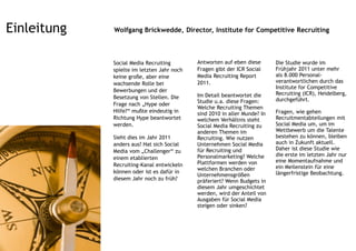 Einleitung   Wolfgang Brickwedde, Director, Institute for Competitive Recruiting



             Social Media Recruiting        Antworten auf eben diese       Die Studie wurde im
             spielte im letzten Jahr noch   Fragen gibt der ICR Social     Frühjahr 2011 unter mehr
             keine große, aber eine         Media Recruiting Report        als 8.000 Personal-
             wachsende Rolle bei            2011.                          verantwortlichen durch das
                                                                           Institute for Competitive
             Bewerbungen und der
                                            Im Detail beantwortet die      Recruiting (ICR), Heidelberg,
             Besetzung von Stellen. Die                                    durchgeführt.
                                            Studie u.a. diese Fragen:
             Frage nach „Hype oder
                                            Welche Recruiting Themen
             Hilfe?“ mußte eindeutig in     sind 2010 in aller Munde? In   Fragen, wie gehen
             Richtung Hype beantwortet      welchem Verhältnis steht       Recruitmentabteilungen mit
             werden.                        Social Media Recruiting zu     Social Media um, um im
                                            anderen Themen im              Wettbewerb um die Talente
             Sieht dies im Jahr 2011        Recruiting. Wie nutzen         bestehen zu können, bleiben
             anders aus? Hat sich Social    Unternehmen Social Media       auch in Zukunft aktuell.
             Media vom „Challenger“ zu      für Recruiting und             Daher ist diese Studie wie
                                            Personalmarketing? Welche      die erste im letzten Jahr nur
             einem etablierten
                                            Plattformen werden von         eine Momentaufnahme und
             Recruiting-Kanal entwickeln                                   ein Meilenstein für eine
                                            welchen Branchen oder
             können oder ist es dafür in                                   längerfristige Beobachtung.
                                            Unternehmensgrößen
             diesem Jahr noch zu früh?      präferiert? Wenn Budgets in
                                            diesem Jahr umgeschichtet
                                            werden, wird der Anteil von
                                            Ausgaben für Social Media
                                            steigen oder sinken?
 