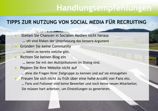 Handlungsempfehlungen
TIPPS ZUR NUTZUNG VON SOCIAL MEDIA FÜR RECRUITING

  ●  Stellen Sie Chancen in Socialen Medien nicht heraus
      … oft sind Risken der Unterlassung das bessere Argument
  ● Gründen Sie keine Community
      … wenn es bereits welche gibt.
  ● Richten Sie keinen Blog ein
      … bevor Sie mit den Multiplikatoren im Dialog sind.
  ● Peppen Sie Ihre Website nicht auf
      … ohne die Fragen Ihrer Zielgruppe zu kennen und auf sie einzugehen
  ●   Freuen Sie sich nicht zu früh über eine hohe Anzahl von Fans etc.
      … Fans und Follower sind keine Bewerber und noch keine neuen Mitarbeiter,
      Sie müssen hart arbeiten, um Einstellungen zu generieren.
 