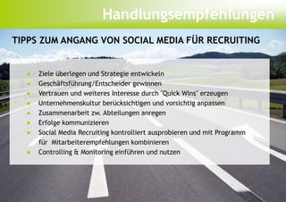 Handlungsempfehlungen
TIPPS ZUM ANGANG VON SOCIAL MEDIA FÜR RECRUITING


  ●   Ziele überlegen und Strategie entwickeln
  ●   Geschäftsführung/Entscheider gewinnen
  ●   Vertrauen und weiteres Interesse durch "Quick Wins" erzeugen
  ●   Unternehmenskultur berücksichtigen und vorsichtig anpassen
  ●   Zusammenarbeit zw. Abteilungen anregen
  ●   Erfolge kommunizieren
  ●   Social Media Recruiting kontrolliert ausprobieren und mit Programm
      für Mitarbeiterempfehlungen kombinieren
  ●   Controlling & Monitoring einführen und nutzen
 