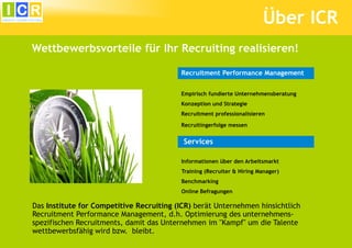 Über ICR
Wettbewerbsvorteile für Ihr Recruiting realisieren!

                                          Recruitment Performance Management


                                          Empirisch fundierte Unternehmensberatung
                                          Konzeption und Strategie
                                          Recruitment professionalisieren

                                          Recruitingerfolge messen


                                           Services

                                          Informationen über den Arbeitsmarkt
                                          Training (Recruiter & Hiring Manager)
                                          Benchmarking
                                          Online Befragungen

Das Institute for Competitive Recruiting (ICR) berät Unternehmen hinsichtlich
Recruitment Performance Management, d.h. Optimierung des unternehmens-
spezifischen Recruitments, damit das Unternehmen im "Kampf" um die Talente
wettbewerbsfähig wird bzw. bleibt.
 