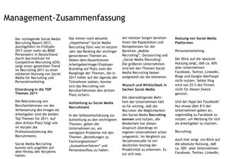 Management-Zusammenfassung

  Der vorliegende Social Media   Das immer noch aktuelle           Am meisten Sorgen bereiten       Nutzung von Social Media
  Recruiting Report 2011,        „Hypethema“ Social Media          ihnen die Kapazitäten und        Platformen
  durchgeführt im Frühjahr       Recruiting führt wie im letzten   Kompetenzen für die
  2011 unter mehr als 8000       Jahr das Ranking der wichtiger    Bereiche „Mobile                 Personalmarketing:
  Personalern in Deutschland     gewordenen Themen an.             Recruiting“, Outsourcing und
  durch das Institute for        Neben dem Dauerbrenner            „Social Media Recruiting“.       Der Blick auf die absolute
  Competitive Recruiting (ICR)                                     Die größeren Unternehmen         Nutzung zeigt, daß ca. 60%
  zeigt einen generellen Trend   Arbeitgeberimage/Employer
                                 Branding auf Platz zwei der       sind bei den Themen Social       aller Unternehmen
  im Recruiting 2011 zu einer
                                 Rangfolge der Themen, die in      Media Recruiting besser          Facebook, Twitter, LinkedIn,
  stärkeren Nutzung von Social
  Media für Recruiting und       2011 höher auf der Agenda der     aufgestellt als die kleineren.   Blogs und Google überhaupt
  Personalmarketing.             Teilnehmer stehen, konnte                                          nicht nutzen. Selbst Xing
                                 sich das Recruiting von           Wunsch und Wirklichkeit in       wird von 25 % der Firmen
  Einordnung in die TOP          Berufserfahrenen den dritten      Sachen Social Media              nicht für diesen Zweck
  Themen 2011                    Platz sichern.                                                     genutzt.
                                                                   Die überwältigende Mehr-
  Die Rekrutierung von           Aufstellung zu Social Media       heit der Unternehmen hält        Und der Hype bei Facebook?
  Berufserfahrenen vor der       Recruitment                       es für wichtig, daß die          Nur etwas über 8 % der
  Verbesserung des Images als                                      Recruiter die Möglichkeiten      Unternehmen geben an,
  Arbeitgeber sind die beiden    In der Selbsteinschätzung zur     des Social Media Recruiting      regelmäßig zu Facebook zu
  Top Themen für 2011. Auf       Aufstellung zu den wichtigsten    kennen und nutzen, die           nutzen, um Werbung für sich
  dem dritten Platz folgt wie    Themen, geben die                 Minderheit hat diesen            als Arbeitgeber zu machen.
  im Vorjahr die                 Unternehmen an, am                Anspruch allerdings im
  Professionalisierung des       wenigsten Probleme mit den        eigenen Unternehmen schon        Recruiting:
  Recruitments.                  Themen „Beziehungen zu            umgesetzt. Im Vergleich zur
                                                                   Vorjahresstudie ist ein          Auch hier zeigt ein Blick auf
                                 Fachvorgesetzten“
  Social Media Recruiting                                          deutlicher Anstieg der           die absolute Nutzung, daß
                                 „Auswahlverfahren“ und
  konnte sich ungefähr auf                                                                          ca. 50% aller Unternehmen
                                 Personalaufbau zu haben.          Proaktivität zu erkennen. Es
  dem Niveau des Vorjahres                                                                          Facebook, Twitter, LinkedIn,
  halten.hinter den Top 3.                                         tut sich was.
 
