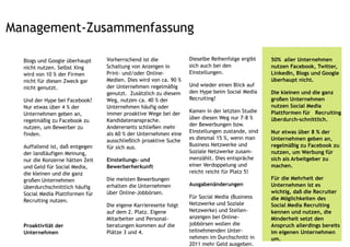Management-Zusammenfassung

  Blogs und Google überhaupt     Vorherrschend ist die            Dieselbe Reihenfolge ergibt    50% aller Unternehmen
  nicht nutzen. Selbst Xing      Schaltung von Anzeigen in        sich auch bei den              nutzen Facebook, Twitter,
  wird von 10 % der Firmen       Print- und/oder Online-          Einstellungen.                 LinkedIn, Blogs und Google
  nicht für diesen Zweck gar     Medien. Dies wird von ca. 90 %                                  überhaupt nicht.
                                 der Unternehmen regelmäßig       Und wieder einen Blick auf
  nicht genutzt.
                                 genutzt. Zusätzlich zu diesem    den Hype beim Social Media     Die kleinen und die ganz
  Und der Hype bei Facebook?     Weg, nutzen ca. 40 % der         Recruiting!                    großen Unternehmen
  Nur etwas über 4 % der         Unternehmen häufig oder                                         nutzen Social Media
                                 immer proaktive Wege bei der     Kamen in der letzten Studie    Plattformen für Recruiting
  Unternehmen geben an,
                                 Kandidatenansprache.             über diesen Weg nur 7-8 %      überdurch-schnittlich.
  regelmäßig zu Facebook zu
                                 Andererseits schließen mehr      der Bewerbungen bzw.
  nutzen, um Bewerber zu
                                 als 60 % der Unternehmen eine    Einstellungen zustande, sind   Nur etwas über 8 % der
  finden.
                                 ausschließlich proaktive Suche   es diesmal 15 %, wenn man      Unternehmen geben an,
  Auffallend ist, daß entgegen   für sich aus.                    Business Netzwerke und         regelmäßig zu Facebook zu
  der landläufigen Meinung,                                       Soziale Netzwerke zusam-       nutzen, um Werbung für
  nur die Konzerne hätten Zeit   Einstellungs- und                menzählt. Dies entspräche      sich als Arbeitgeber zu
  und Geld für Social Media,     Bewerberherkunft                 einer Verdoppelung und         machen.
  die kleinen und die ganz                                        reicht reicht für Platz 5!
  großen Unternehmen             Die meisten Bewerbungen                                         Für die Mehrheit der
                                 erhalten die Unternehmen         Ausgabenänderungen             Unternehmen ist es
  überdurchschnittlich häufig
  Social Media Plattformen für   über Online-Jobbörsen.                                          wichtig, daß die Recruiter
                                                                  Für Social Media (Business     die Möglichkeiten des
  Recruiting nutzen.
                                 Die eigene Karriereseite folgt   Netzwerke und Soziale          Social Media Recruiting
                                 auf dem 2. Platz. Eigene         Netzwerke) und Stellen-        kennen und nutzen, die
                                 Mitarbeiter und Personal-        anzeigen bei Online-           Minderheit setzt den
  Proaktivität der               beratungen kommen auf die        jobbörsen wollen die           Anspruch allerdings bereits
  Unternehmen                    Plätze 3 und 4.                  teilnehmenden Unter-           im eigenen Unternehmen
                                                                  nehmen im Durchschnitt in      um.
                                                                  2011 mehr Geld ausgeben.
 