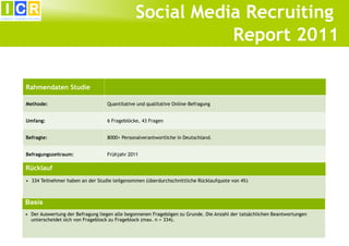 Social Media Recruiting
                                                                                                                          6




                                                         Report 2011

Rahmendaten Studie

Methode:                          Quantitative und qualitative Online-Befragung


Umfang:                           6 Frageblöcke, 43 Fragen


Befragte:                         8000+ Personalverantwortliche in Deutschland.


Befragungszeitraum:               Frühjahr 2011

Rücklauf
• 334 Teilnehmer haben an der Studie teilgenommen (überdurchschnittliche Rücklaufquote von 4%)



Basis
• Der Auswertung der Befragung liegen alle begonnenen Fragebögen zu Grunde. Die Anzahl der tatsächlichen Beantwortungen
  unterscheidet sich von Frageblock zu Frageblock (max. n = 334).
 