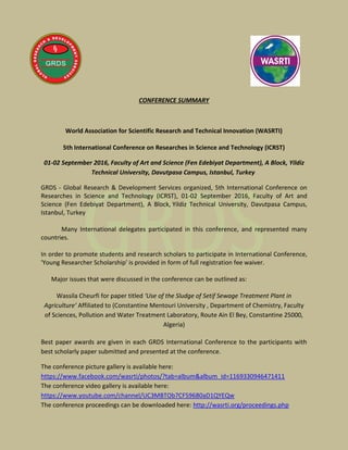 CONFERENCE SUMMARY
World Association for Scientific Research and Technical Innovation (WASRTI)
5th International Conference on Researches in Science and Technology (ICRST)
01-02 September 2016, Faculty of Art and Science (Fen Edebiyat Department), A Block, Yildiz
Technical University, Davutpasa Campus, Istanbul, Turkey
GRDS - Global Research & Development Services organized, 5th International Conference on
Researches in Science and Technology (ICRST), 01-02 September 2016, Faculty of Art and
Science (Fen Edebiyat Department), A Block, Yildiz Technical University, Davutpasa Campus,
Istanbul, Turkey
Many International delegates participated in this conference, and represented many
countries.
In order to promote students and research scholars to participate in International Conference,
'Young Researcher Scholarship' is provided in form of full registration fee waiver.
Major issues that were discussed in the conference can be outlined as:
Wassila Cheurfi for paper titled ‘Use of the Sludge of Setif Sewage Treatment Plant in
Agriculture’ Affiliated to (Constantine Mentouri University , Department of Chemistry, Faculty
of Sciences, Pollution and Water Treatment Laboratory, Route Ain El Bey, Constantine 25000,
Algeria)
Best paper awards are given in each GRDS International Conference to the participants with
best scholarly paper submitted and presented at the conference.
The conference picture gallery is available here:
https://www.facebook.com/wasrti/photos/?tab=album&album_id=1169330946471411
The conference video gallery is available here:
https://www.youtube.com/channel/UC3MBTOb7CF59680aD1QYEQw
The conference proceedings can be downloaded here: http://wasrti.org/proceedings.php
 