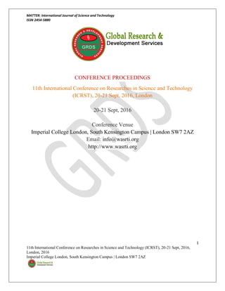 MATTER: International Journal of Science and Technology
ISSN 2454-5880
1
11th International Conference on Researches in Science and Technology (ICRST), 20-21 Sept, 2016,
London, 2016
Imperial College London, South Kensington Campus | London SW7 2AZ
CONFERENCE PROCEEDINGS
11th International Conference on Researches in Science and Technology
(ICRST), 20-21 Sept, 2016, London
20-21 Sept, 2016
Conference Venue
Imperial College London, South Kensington Campus | London SW7 2AZ
Email: info@wasrti.org
http://www.wasrti.org
 
