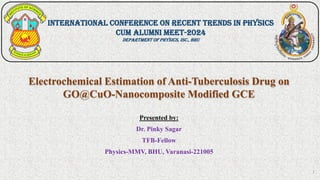 Electrochemical Estimation of Anti-Tuberculosis Drug on
GO@CuO-Nanocomposite Modified GCE
Presented by:
Dr. Pinky Sagar
TFB-Fellow
Physics-MMV, BHU, Varanasi-221005
International Conference on Recent Trends in Physics
cum Alumni Meet-2024
Department of Physics, Isc., BHU
1
 