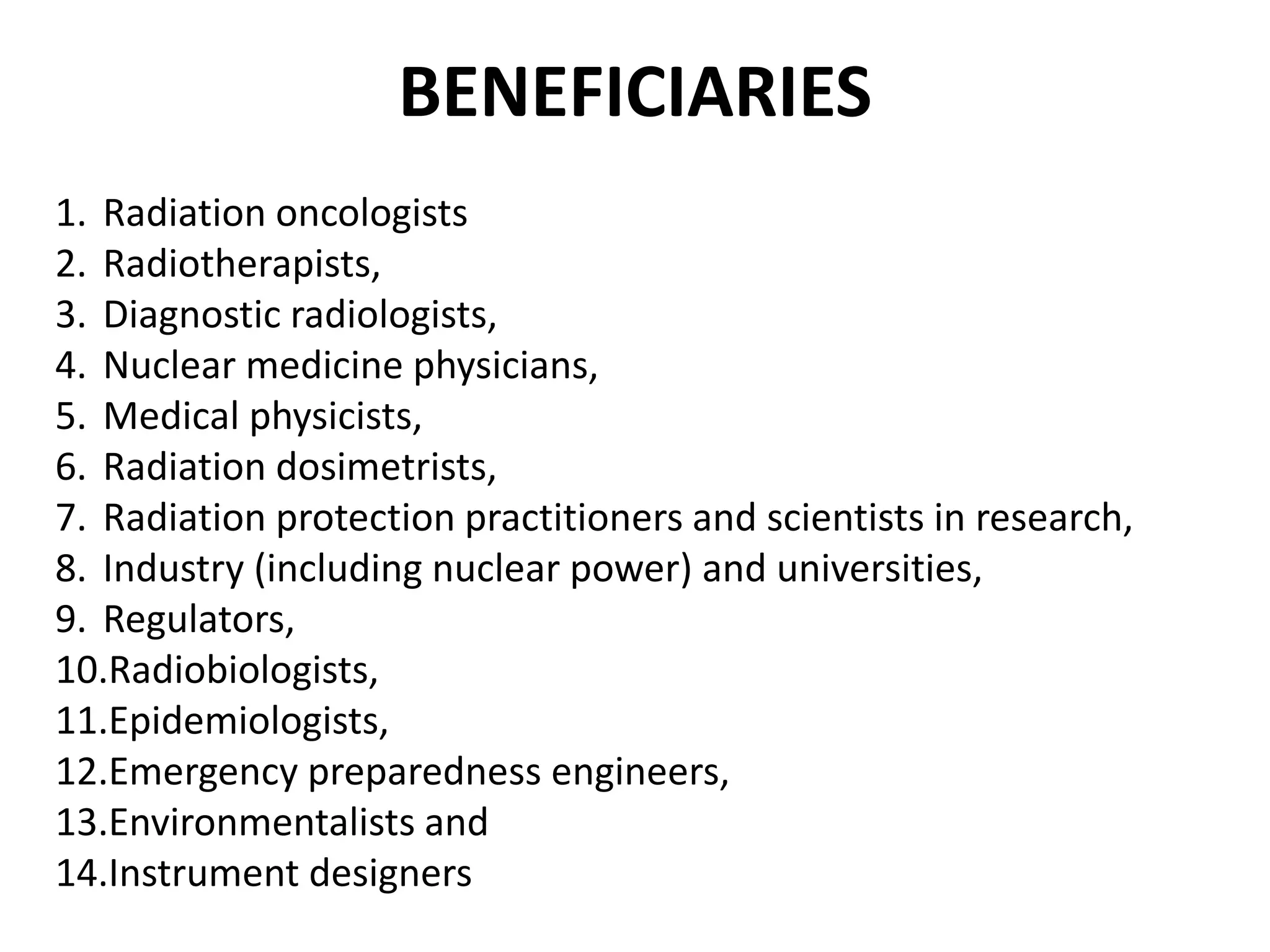 BENEFICIARIES
1. Radiation oncologists
2. Radiotherapists,
3. Diagnostic radiologists,
4. Nuclear medicine physicians,
5. Medical physicists,
6. Radiation dosimetrists,
7. Radiation protection practitioners and scientists in research,
8. Industry (including nuclear power) and universities,
9. Regulators,
10.Radiobiologists,
11.Epidemiologists,
12.Emergency preparedness engineers,
13.Environmentalists and
14.Instrument designers
 