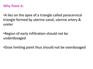 Why Point A:
•A lies on the apex of a triangle called paracervical
triangle formed by uterine canal, uterine artery &
ureter
•Region of early infiltration should not be
underdosaged
•Dose limiting point thus should not be overdosaged
 
