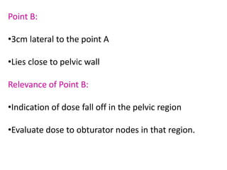 Point B:
•3cm lateral to the point A
•Lies close to pelvic wall
Relevance of Point B:
•Indication of dose fall off in the pelvic region
•Evaluate dose to obturator nodes in that region.
 