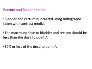 Rectum and Bladder point:
•Bladder and rectum is localized using radiographs
taken with contrast media.
•The maximum dose to bladder and rectum should be
less than the dose to point A.
•80% or less of the dose to point A
 