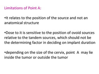 Limitations of Point A:
•It relates to the position of the source and not an
anatomical structure
•Dose to it is sensitive to the position of ovoid sources
relative to the tandem sources, which should not be
the determining factor in deciding on implant duration
•depending on the size of the cervix, point A may lie
inside the tumor or outside the tumor
 