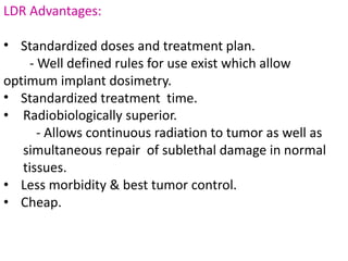 LDR Advantages:
• Standardized doses and treatment plan.
- Well defined rules for use exist which allow
optimum implant dosimetry.
• Standardized treatment time.
• Radiobiologically superior.
- Allows continuous radiation to tumor as well as
simultaneous repair of sublethal damage in normal
tissues.
• Less morbidity & best tumor control.
• Cheap.
 