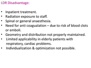 LDR Disadvantage:
• Inpatient treatment.
• Radiation exposure to staff.
• Spinal or general anaesthesia.
• Need for anti coagualation – due to risk of blood clots
or emboli.
• Geometry and distribution not properly maintained.
• Limited applicability in elderly patients with
respiratory, cardiac problems.
• Individualization & optimization not possible.
 