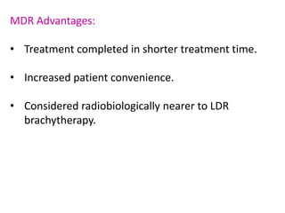 MDR Advantages:
• Treatment completed in shorter treatment time.
• Increased patient convenience.
• Considered radiobiologically nearer to LDR
brachytherapy.
 