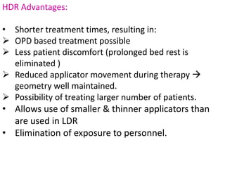 HDR Advantages:
• Shorter treatment times, resulting in:
 OPD based treatment possible
 Less patient discomfort (prolonged bed rest is
eliminated )
 Reduced applicator movement during therapy 
geometry well maintained.
 Possibility of treating larger number of patients.
• Allows use of smaller & thinner applicators than
are used in LDR
• Elimination of exposure to personnel.
 