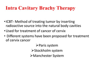 Intra Cavitary Brachy Therapy
•ICBT- Method of treating tumor by inserting
radioactive source into the natural body cavities
•Used for treatment of cancer of cervix
• Different systems have been proposed for treatment
of cervix cancer
Paris system
Stockholm system
Manchester System
 