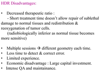 HDR Disadvantages:
• Decreased therapeutic ratio :
- Short treatment time doesn’t allow repair of sublethal
damage to normal tissues and redistribution &
reoxygenation of tumor cells.
(radiobiologically inferior as normal tissue becomes
more sensitive)
• Multiple sessions  different geometry each time.
• Less time to detect & correct error.
• Limited experience.
• Economic disadvantage : Large capital investment.
• Intense QA and maintainance.
 