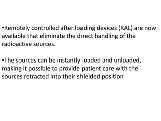 •Remotely controlled after loading devices (RAL) are now
available that eliminate the direct handling of the
radioactive sources.
•The sources can be instantly loaded and unloaded,
making it possible to provide patient care with the
sources retracted into their shielded position
 