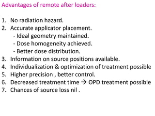 Advantages of remote after loaders:
1. No radiation hazard.
2. Accurate applicator placement.
- Ideal geometry maintained.
- Dose homogeneity achieved.
- Better dose distribution.
3. Information on source positions available.
4. Individualization & optimization of treatment possible
5. Higher precision , better control.
6. Decreased treatment time  OPD treatment possible
7. Chances of source loss nil .
 