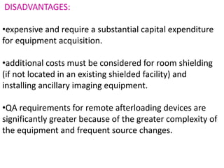 DISADVANTAGES:
•expensive and require a substantial capital expenditure
for equipment acquisition.
•additional costs must be considered for room shielding
(if not located in an existing shielded facility) and
installing ancillary imaging equipment.
•QA requirements for remote afterloading devices are
significantly greater because of the greater complexity of
the equipment and frequent source changes.
 