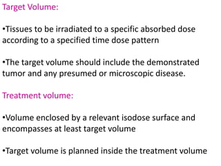 Target Volume:
•Tissues to be irradiated to a specific absorbed dose
according to a specified time dose pattern
•The target volume should include the demonstrated
tumor and any presumed or microscopic disease.
Treatment volume:
•Volume enclosed by a relevant isodose surface and
encompasses at least target volume
•Target volume is planned inside the treatment volume
 