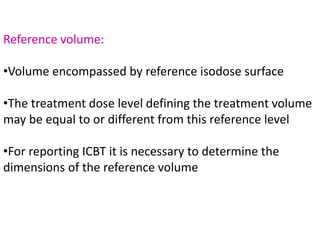 Reference volume:
•Volume encompassed by reference isodose surface
•The treatment dose level defining the treatment volume
may be equal to or different from this reference level
•For reporting ICBT it is necessary to determine the
dimensions of the reference volume
 