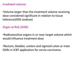 Irradiated volume:
•Volume larger than the treatment volume receiving
dose considered significant in relation to tissue
tolerance(50% isodose)
Organ at Risk (OAR):
•Radiosensitive organs in or near target volume which
would influence treatment dose
•Rectum, bladder, ureters and sigmoid colon ar main
OARs in ICBT application for cervix carcinoma.
 