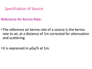 Specification of Source
Reference Air Kerma Rate:
•The reference air kerma rate of a source is the kerma
rate to air, at a distance of 1m corrected for attenuation
and scattering
•It is expressed in μGy/h at 1m.
 