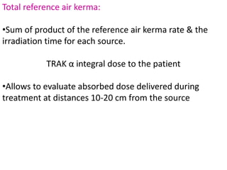 Total reference air kerma:
•Sum of product of the reference air kerma rate & the
irradiation time for each source.
TRAK α integral dose to the patient
•Allows to evaluate absorbed dose delivered during
treatment at distances 10-20 cm from the source
 