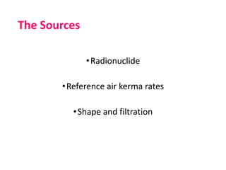The Sources
•Radionuclide
•Reference air kerma rates
•Shape and filtration
 