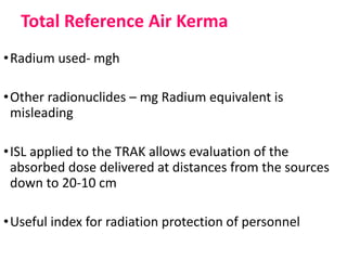 Total Reference Air Kerma
•Radium used- mgh
•Other radionuclides – mg Radium equivalent is
misleading
•ISL applied to the TRAK allows evaluation of the
absorbed dose delivered at distances from the sources
down to 20-10 cm
•Useful index for radiation protection of personnel
 