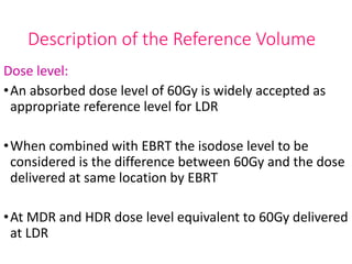 Description of the Reference Volume
Dose level:
•An absorbed dose level of 60Gy is widely accepted as
appropriate reference level for LDR
•When combined with EBRT the isodose level to be
considered is the difference between 60Gy and the dose
delivered at same location by EBRT
•At MDR and HDR dose level equivalent to 60Gy delivered
at LDR
 