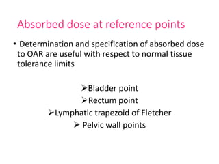 Absorbed dose at reference points
• Determination and specification of absorbed dose
to OAR are useful with respect to normal tissue
tolerance limits
Bladder point
Rectum point
Lymphatic trapezoid of Fletcher
 Pelvic wall points
 