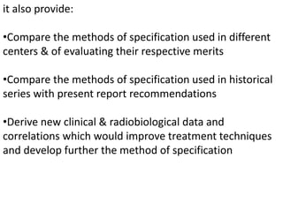 it also provide:
•Compare the methods of specification used in different
centers & of evaluating their respective merits
•Compare the methods of specification used in historical
series with present report recommendations
•Derive new clinical & radiobiological data and
correlations which would improve treatment techniques
and develop further the method of specification
 