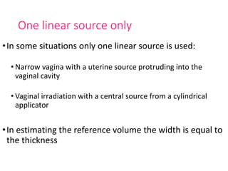 One linear source only
•In some situations only one linear source is used:
• Narrow vagina with a uterine source protruding into the
vaginal cavity
• Vaginal irradiation with a central source from a cylindrical
applicator
•In estimating the reference volume the width is equal to
the thickness
 